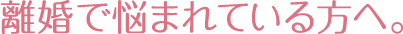 離婚で悩まれている方へ。